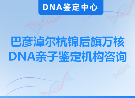 巴彦淖尔杭锦后旗万核DNA亲子鉴定机构咨询