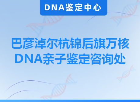 巴彦淖尔杭锦后旗万核DNA亲子鉴定咨询处