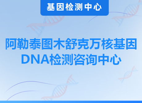 阿勒泰图木舒克万核基因DNA检测咨询中心