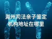 滁州司法亲子鉴定机构地址在哪里