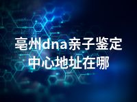 亳州dna亲子鉴定中心地址在哪