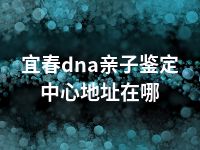 宜春dna亲子鉴定中心地址在哪