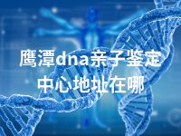 鹰潭dna亲子鉴定中心地址在哪