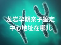 龙岩孕期亲子鉴定中心地址在哪儿
