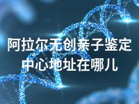 阿拉尔无创亲子鉴定中心地址在哪儿