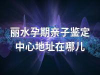 丽水孕期亲子鉴定中心地址在哪儿