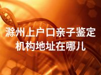 滁州上户口亲子鉴定机构地址在哪儿