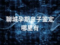 聊城孕期亲子鉴定哪里有