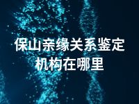 保山亲缘关系鉴定机构在哪里