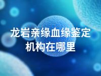 龙岩亲缘血缘鉴定机构在哪里