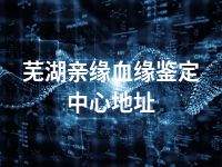 芜湖亲缘血缘鉴定中心地址