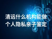 清远什么机构能做个人隐私亲子鉴定
