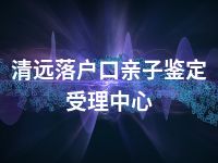 清远落户口亲子鉴定受理中心