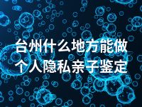 台州什么地方能做个人隐私亲子鉴定
