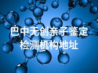 巴中无创亲子鉴定检测机构地址