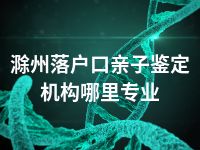 滁州落户口亲子鉴定机构哪里专业