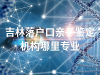 吉林落户口亲子鉴定机构哪里专业
