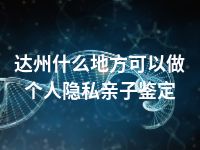 达州什么地方可以做个人隐私亲子鉴定