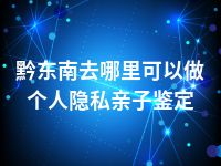 黔东南去哪里可以做个人隐私亲子鉴定