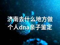 济南去什么地方做个人dna亲子鉴定