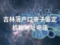 吉林落户口亲子鉴定机构地址电话