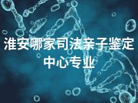 淮安哪家司法亲子鉴定中心专业