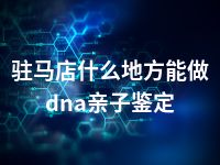 驻马店什么地方能做dna亲子鉴定