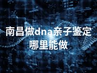 南昌做dna亲子鉴定哪里能做