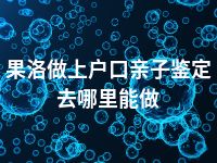 果洛做上户口亲子鉴定去哪里能做