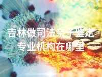 吉林做司法亲子鉴定专业机构在哪里