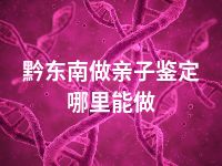 黔东南做亲子鉴定哪里能做