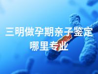 三明做孕期亲子鉴定哪里专业