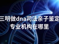 三明做dna司法亲子鉴定专业机构在哪里