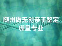 随州做无创亲子鉴定哪里专业