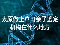 太原做上户口亲子鉴定机构在什么地方