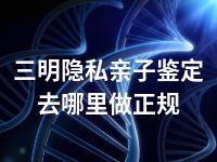 三明隐私亲子鉴定去哪里做正规