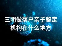 三明做落户亲子鉴定机构在什么地方