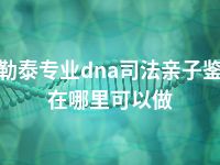 阿勒泰专业dna司法亲子鉴定在哪里可以做