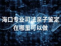 海口专业司法亲子鉴定在哪里可以做