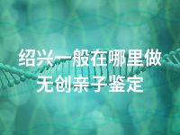 绍兴一般在哪里做无创亲子鉴定