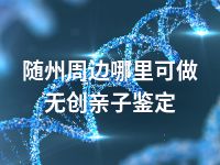 随州周边哪里可做无创亲子鉴定