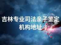 吉林专业司法亲子鉴定机构地址