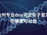 台州专业dna司法亲子鉴定在哪里可以做