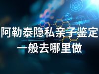 阿勒泰隐私亲子鉴定一般去哪里做