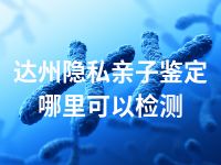 达州隐私亲子鉴定哪里可以检测