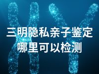 三明隐私亲子鉴定哪里可以检测