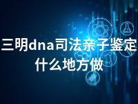 三明dna司法亲子鉴定什么地方做