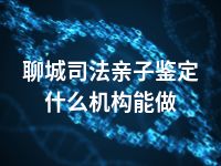 聊城司法亲子鉴定什么机构能做