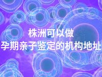 株洲可以做孕期亲子鉴定的机构地址