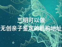 三明可以做无创亲子鉴定的机构地址